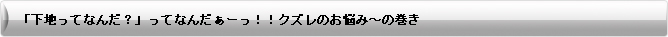 「下地ってなんだ？」ってなんだぁーっ！！クズレのお悩み～の巻き